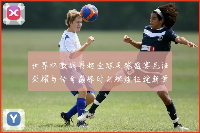 世界杯激战再起全球足球盛宴见证荣耀与传奇巅峰时刻辉煌征途新章