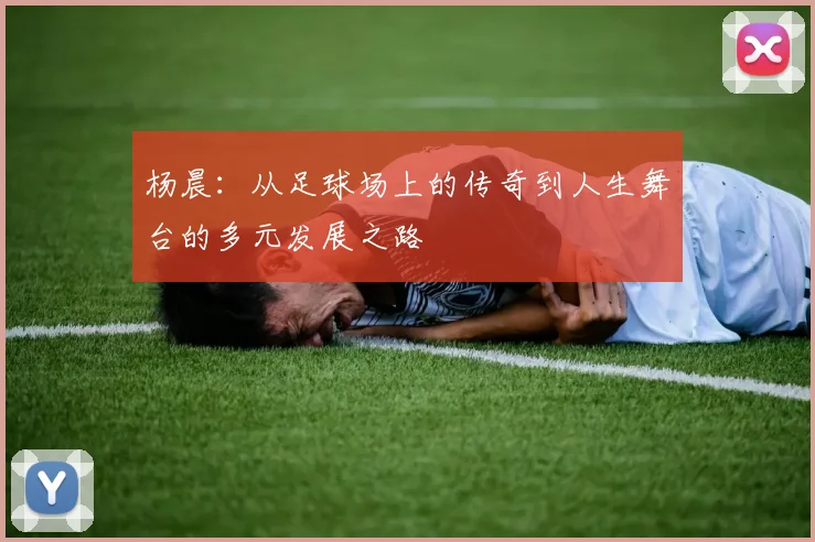 杨晨：从足球场上的传奇到人生舞台的多元发展之路