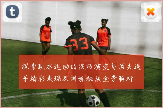 探索跳水运动的技巧演变与顶尖选手精彩表现及训练秘诀全景解析