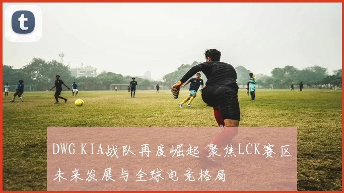 DWG KIA战队再度崛起 聚焦LCK赛区未来发展与全球电竞格局