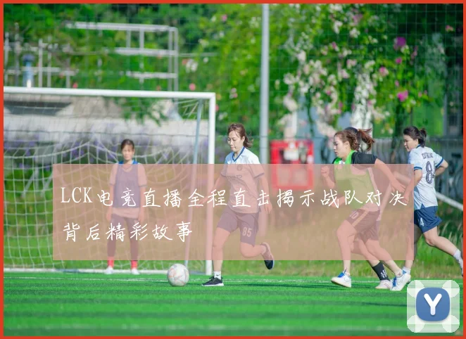 LCK电竞直播全程直击揭示战队对决背后精彩故事