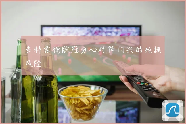 多特蒙德欧冠分心对阵门兴的轮换风险