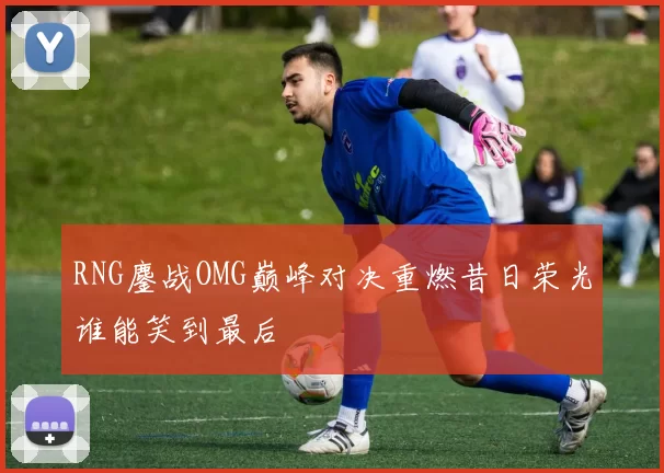 RNG鏖战OMG巅峰对决重燃昔日荣光谁能笑到最后