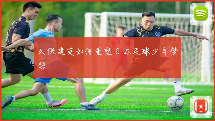 久保建英如何重塑日本足球少年梦想