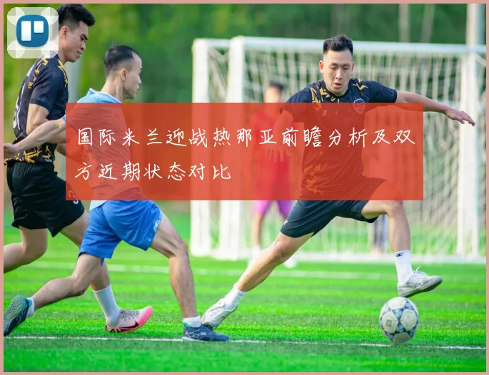 国际米兰迎战热那亚前瞻分析及双方近期状态对比