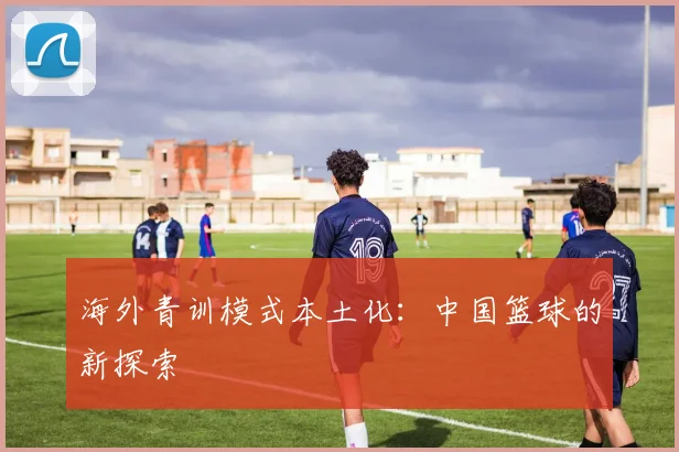 海外青训模式本土化：中国篮球的新探索