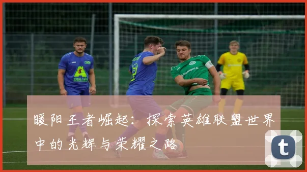 暖阳王者崛起：探索英雄联盟世界中的光辉与荣耀之路