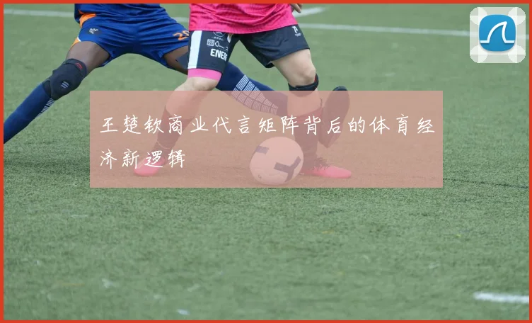 王楚钦商业代言矩阵背后的体育经济新逻辑