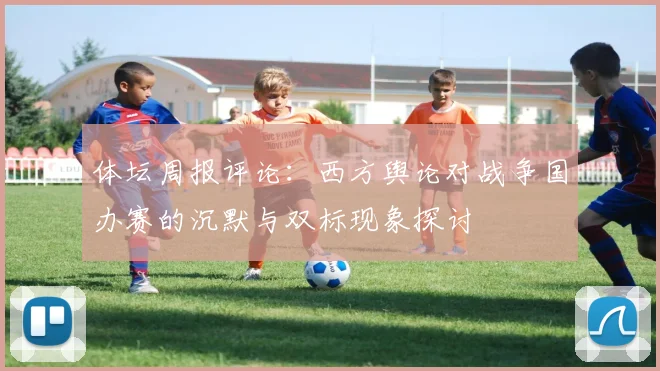体坛周报评论：西方舆论对战争国办赛的沉默与双标现象探讨