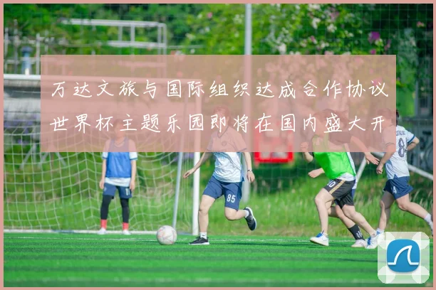 万达文旅与国际组织达成合作协议世界杯主题乐园即将在国内盛大开幕