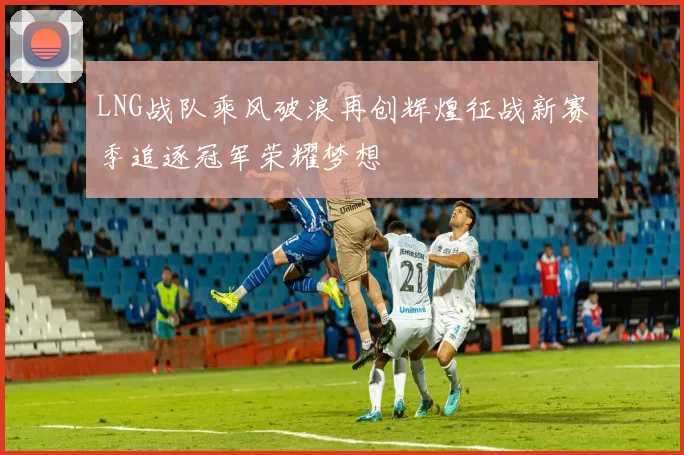 LNG战队乘风破浪再创辉煌征战新赛季追逐冠军荣耀梦想