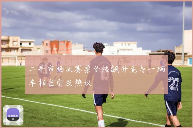 二手市场决赛票价格飙升竟与一辆车相当引发热议